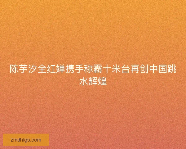陈芋汐全红婵携手称霸十米台再创中国跳水辉煌